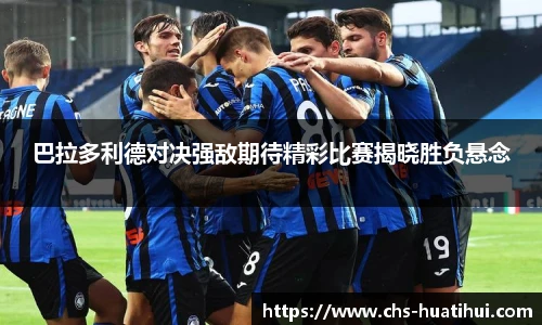 巴拉多利德对决强敌期待精彩比赛揭晓胜负悬念